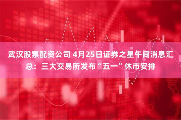 武汉股票配资公司 4月25日证券之星午间消息汇总：三大交易所发布“五一”休市安排