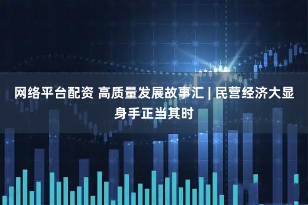 网络平台配资 高质量发展故事汇 | 民营经济大显身手正当其时