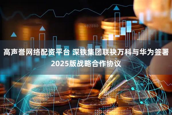 高声誉网络配资平台 深铁集团联袂万科与华为签署2025版战略合作协议