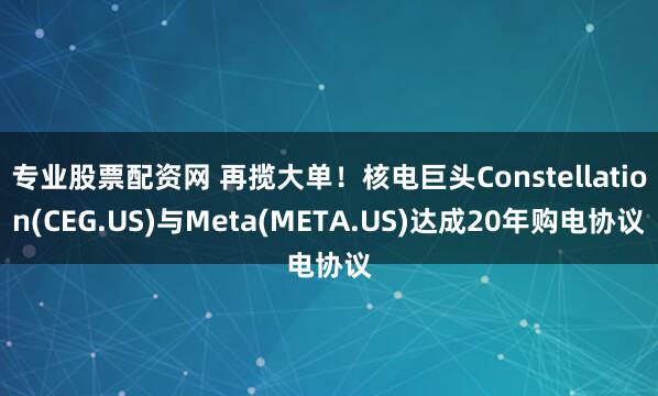 专业股票配资网 再揽大单!核电巨头Constellation(CEG.US)与Meta(META.US)达成20年购电协议