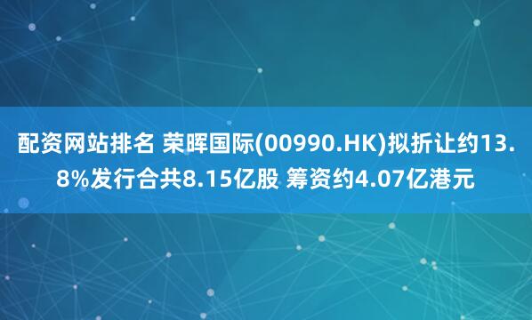 配资网站排名 荣晖国际(00990.HK)拟折让约13.8%发行合共8.15亿股 筹资约4.07亿港元