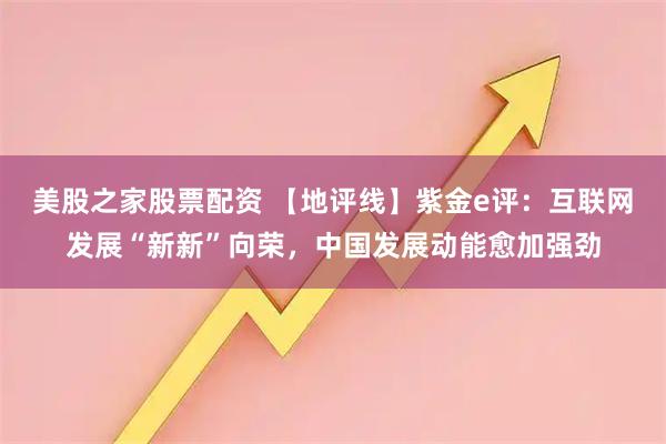 美股之家股票配资 【地评线】紫金e评:互联网发展“新新”向荣,中国发展动能愈加强劲