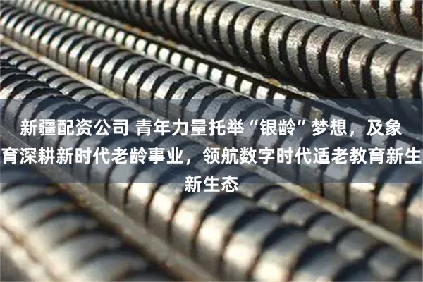 新疆配资公司 青年力量托举“银龄”梦想,及象教育深耕新时代老龄事业,领航数字时代适老教育新生态