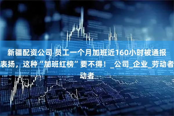 新疆配资公司 员工一个月加班近160小时被通报表扬，这种“加班红榜”要不得！_公司_企业_劳动者