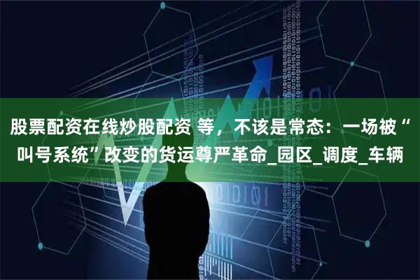 股票配资在线炒股配资 等,不该是常态:一场被“叫号系统”改变的货运尊严革命_园区_调度_车辆