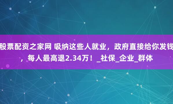 股票配资之家网 吸纳这些人就业，政府直接给你发钱，每人最高退2.34万！_社保_企业_群体