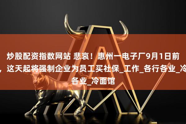 炒股配资指数网站 悲哀!惠州一电子厂9月1日前结业,这天起将强制企业为员工买社保_工作_各行各业_冷面馆