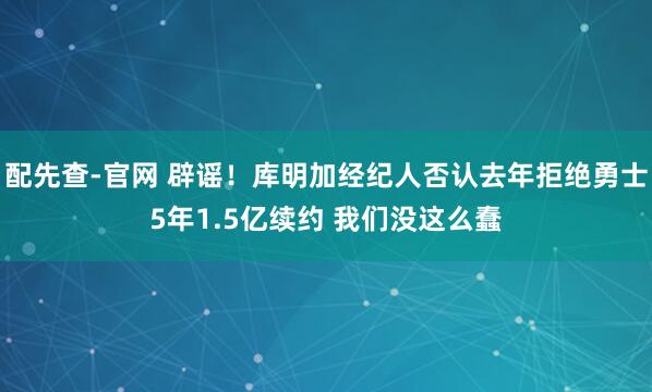 配先查-官网 辟谣！库明加经纪人否认去年拒绝勇士5年1.5亿续约 我们没这么蠢