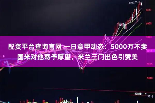 配资平台查询官网 一日意甲动态：5000万不卖国米对他寄予厚望，米兰三门出色引赞美