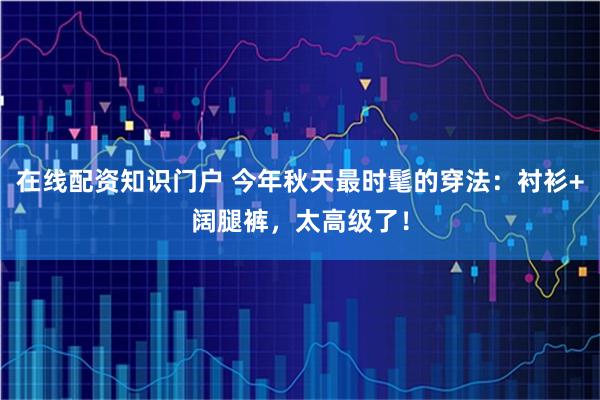 在线配资知识门户 今年秋天最时髦的穿法：衬衫+阔腿裤，太高级了！