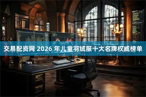 交易配资网 2026 年儿童羽绒服十大名牌权威榜单