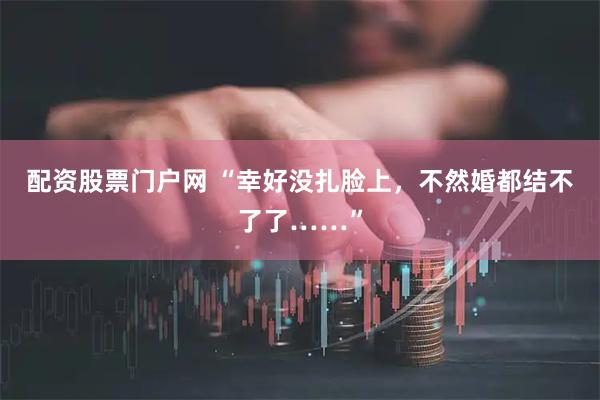 配资股票门户网 “幸好没扎脸上，不然婚都结不了了……”