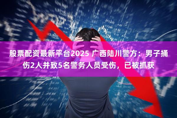 股票配资最新平台2025 广西陆川警方：男子捅伤2人并致5名警务人员受伤，已被抓获