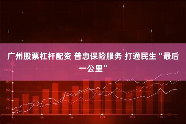 广州股票杠杆配资 普惠保险服务 打通民生“最后一公里”